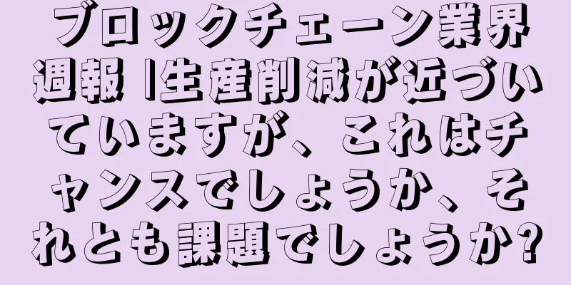 ブロックチェーン業界週報 |生産削減が近づいていますが、これはチャンスでしょうか、それとも課題でしょうか?