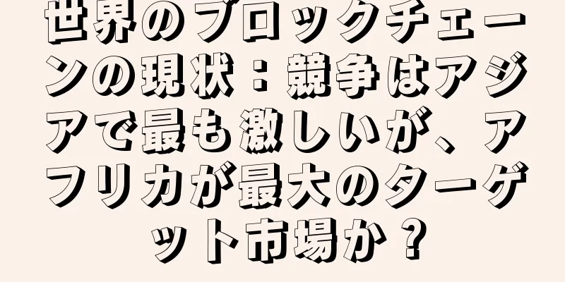 世界のブロックチェーンの現状：競争はアジアで最も激しいが、アフリカが最大のターゲット市場か？