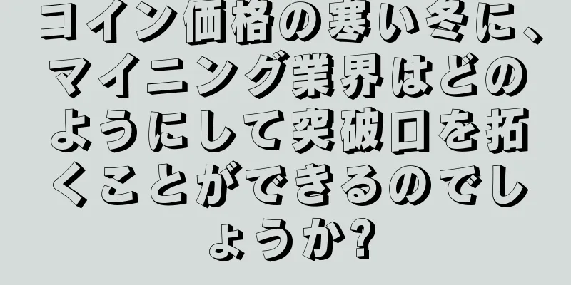 コイン価格の寒い冬に、マイニング業界はどのようにして突破口を拓くことができるのでしょうか?
