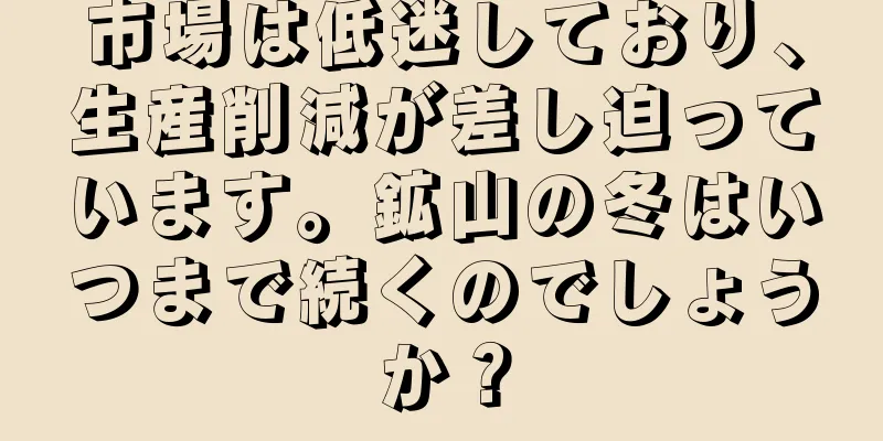 市場は低迷しており、生産削減が差し迫っています。鉱山の冬はいつまで続くのでしょうか？