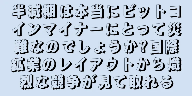 半減期は本当にビットコインマイナーにとって災難なのでしょうか?国際鉱業のレイアウトから熾烈な競争が見て取れる