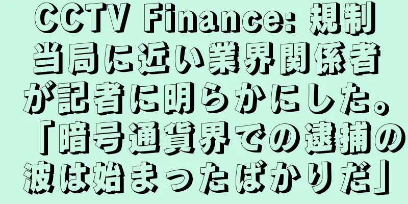 CCTV Finance: 規制当局に近い業界関係者が記者に明らかにした。「暗号通貨界での逮捕の波は始まったばかりだ」