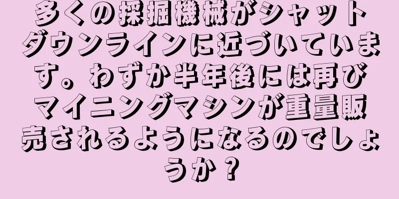 多くの採掘機械がシャットダウンラインに近づいています。わずか半年後には再びマイニングマシンが重量販売されるようになるのでしょうか？