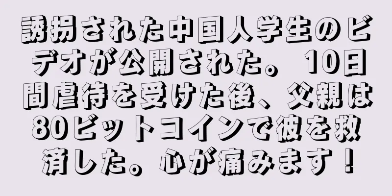誘拐された中国人学生のビデオが公開された。 10日間虐待を受けた後、父親は80ビットコインで彼を救済した。心が痛みます！