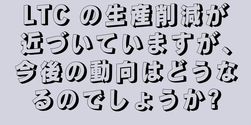 LTC の生産削減が近づいていますが、今後の動向はどうなるのでしょうか?