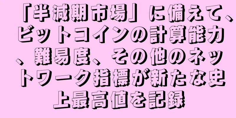 「半減期市場」に備えて、ビットコインの計算能力、難易度、その他のネットワーク指標が新たな史上最高値を記録