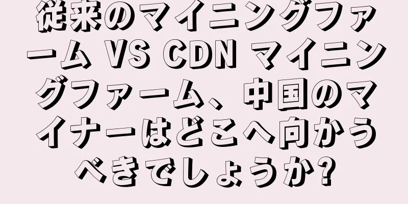 従来のマイニングファーム VS CDN マイニングファーム、中国のマイナーはどこへ向かうべきでしょうか?