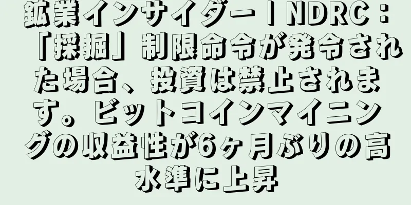 鉱業インサイダー | NDRC：「採掘」制限命令が発令された場合、投資は禁止されます。ビットコインマイニングの収益性が6ヶ月ぶりの高水準に上昇