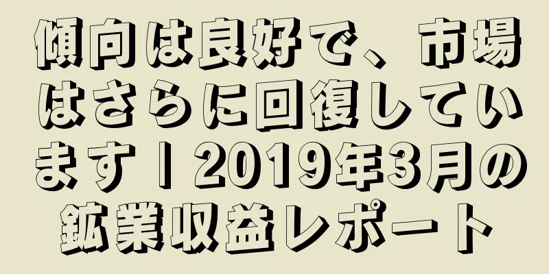 傾向は良好で、市場はさらに回復しています | 2019年3月の鉱業収益レポート