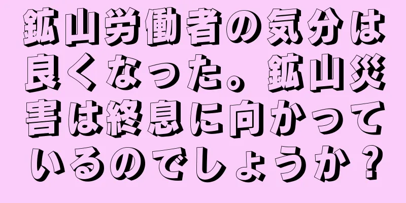 鉱山労働者の気分は良くなった。鉱山災害は終息に向かっているのでしょうか？