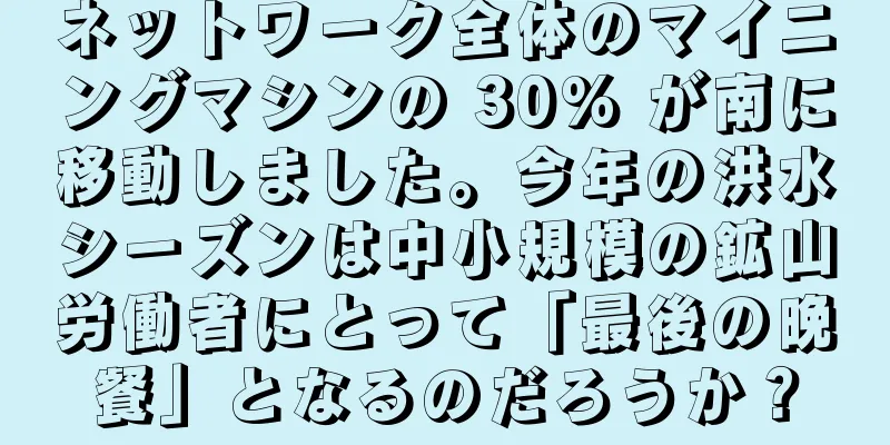 ネットワーク全体のマイニングマシンの 30% が南に移動しました。今年の洪水シーズンは中小規模の鉱山労働者にとって「最後の晩餐」となるのだろうか？