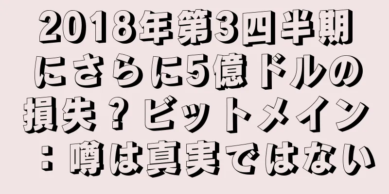 2018年第3四半期にさらに5億ドルの損失？ビットメイン：噂は真実ではない