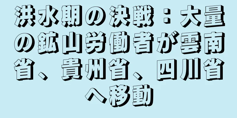 洪水期の決戦：大量の鉱山労働者が雲南省、貴州省、四川省へ移動