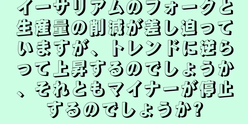 イーサリアムのフォークと生産量の削減が差し迫っていますが、トレンドに逆らって上昇するのでしょうか、それともマイナーが停止するのでしょうか?