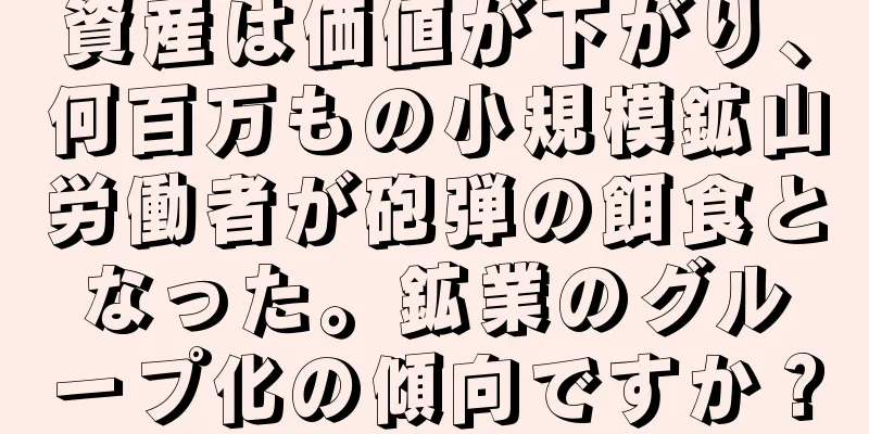 資産は価値が下がり、何百万もの小規模鉱山労働者が砲弾の餌食となった。鉱業のグループ化の傾向ですか？