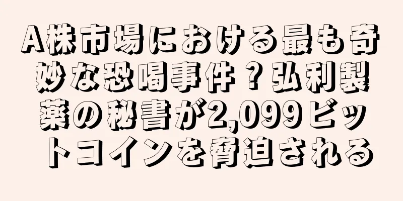 A株市場における最も奇妙な恐喝事件？弘利製薬の秘書が2,099ビットコインを脅迫される