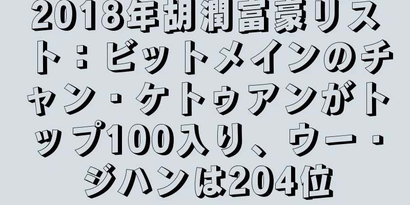 2018年胡潤富豪リスト：ビットメインのチャン・ケトゥアンがトップ100入り、ウー・ジハンは204位