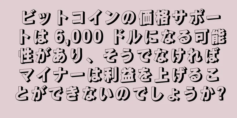 ビットコインの価格サポートは 6,000 ドルになる可能性があり、そうでなければマイナーは利益を上げることができないのでしょうか?