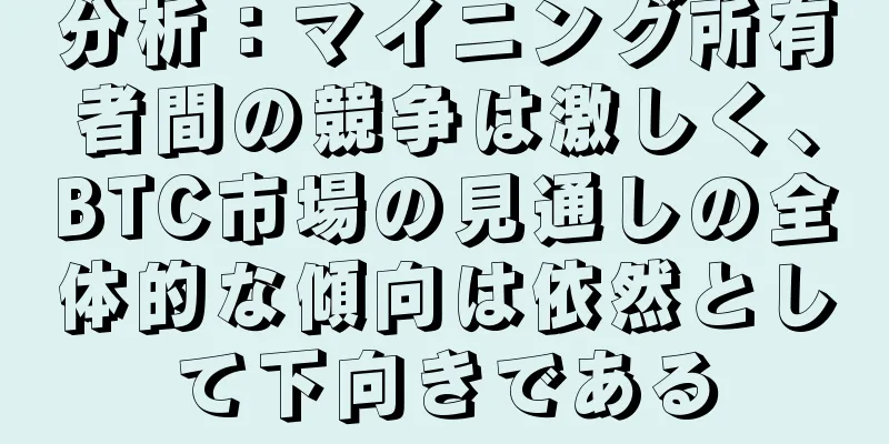 分析：マイニング所有者間の競争は激しく、BTC市場の見通しの全体的な傾向は依然として下向きである