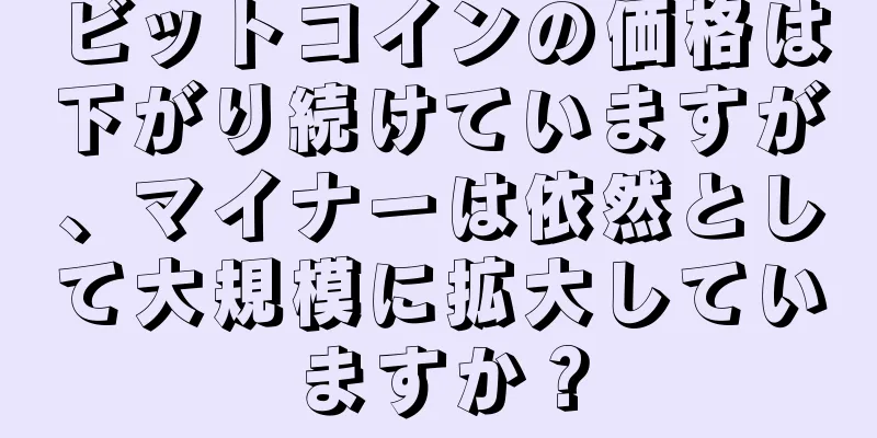 ビットコインの価格は下がり続けていますが、マイナーは依然として大規模に拡大していますか？