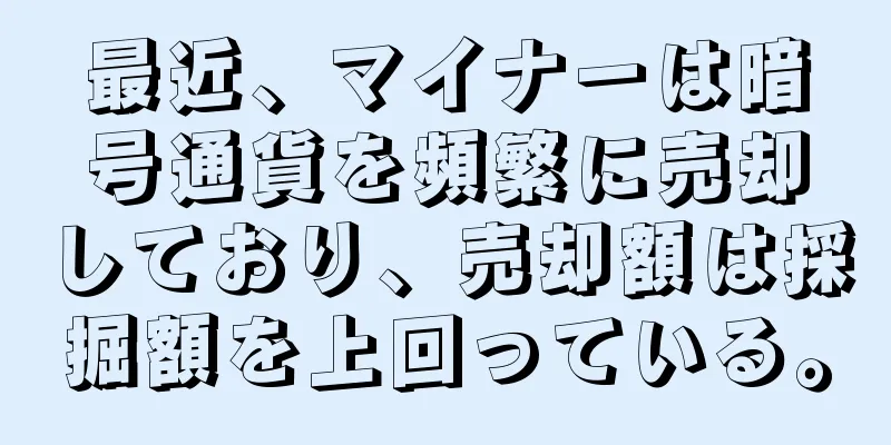 最近、マイナーは暗号通貨を頻繁に売却しており、売却額は採掘額を上回っている。