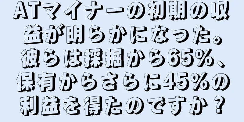ATマイナーの初期の収益が明らかになった。彼らは採掘から65％、保有からさらに45％の利益を得たのですか？