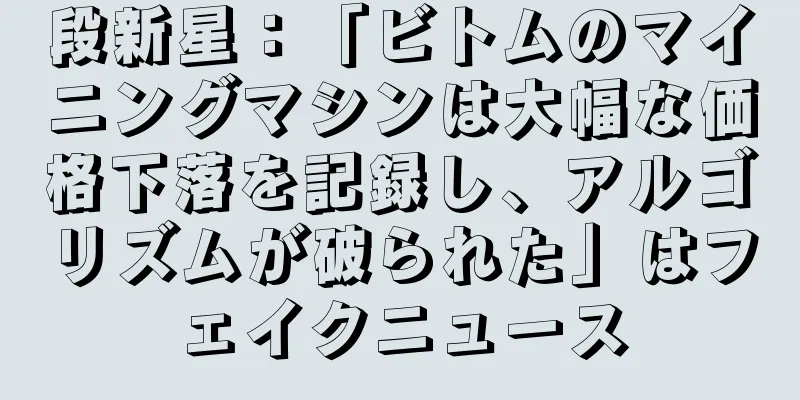 段新星：「ビトムのマイニングマシンは大幅な価格下落を記録し、アルゴリズムが破られた」はフェイクニュース