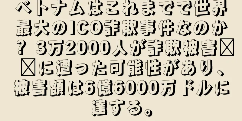 ベトナムはこれまでで世界最大のICO詐欺事件なのか？ 3万2000人が詐欺被害​​に遭った可能性があり、被害額は6億6000万ドルに達する。