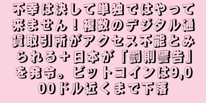 不幸は決して単独ではやって来ません！複数のデジタル通貨取引所がアクセス不能とみられる＋日本が「罰則警告」を発令。ビットコインは9,000ドル近くまで下落