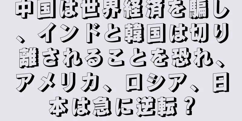 中国は世界経済を騙し、インドと韓国は切り離されることを恐れ、アメリカ、ロシア、日本は急に逆転？
