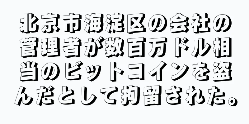 北京市海淀区の会社の管理者が数百万ドル相当のビットコインを盗んだとして拘留された。