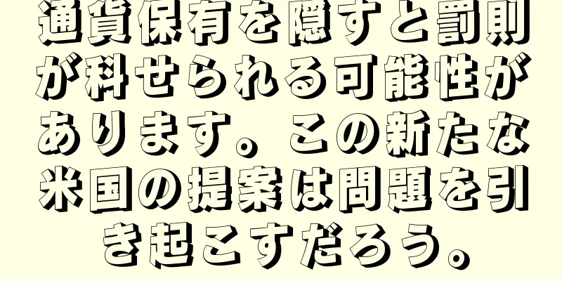 通貨保有を隠すと罰則が科せられる可能性があります。この新たな米国の提案は問題を引き起こすだろう。