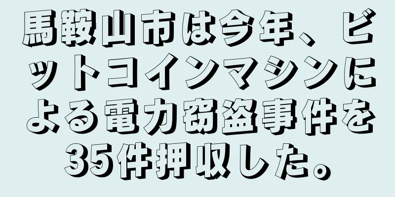 馬鞍山市は今年、ビットコインマシンによる電力窃盗事件を35件押収した。