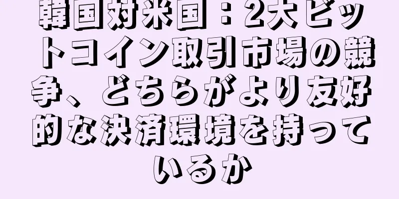 韓国対米国：2大ビットコイン取引市場の競争、どちらがより友好的な決済環境を持っているか