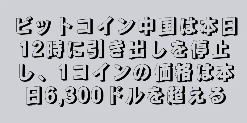 ビットコイン中国は本日12時に引き出しを停止し、1コインの価格は本日6,300ドルを超える