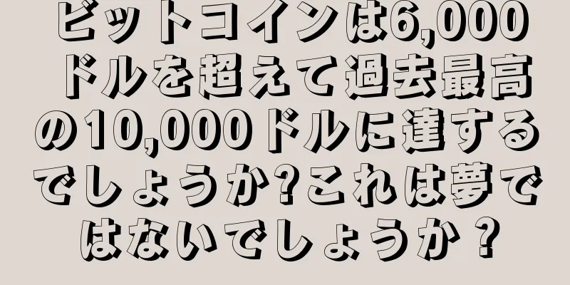 ビットコインは6,000ドルを超えて過去最高の10,000ドルに達するでしょうか?これは夢ではないでしょうか？