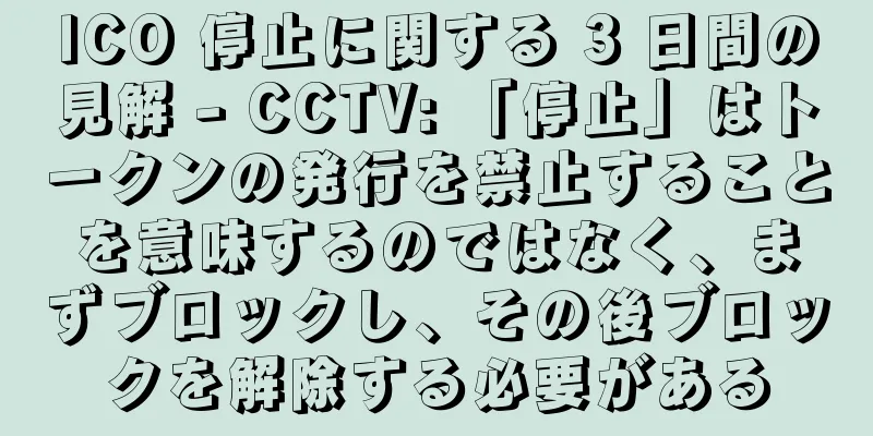 ICO 停止に関する 3 日間の見解 - CCTV: 「停止」はトークンの発行を禁止することを意味するのではなく、まずブロックし、その後ブロックを解除する必要がある