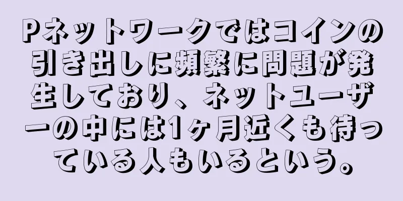 Pネットワークではコインの引き出しに頻繁に問題が発生しており、ネットユーザーの中には1ヶ月近くも待っている人もいるという。