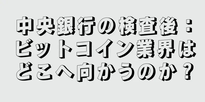 中央銀行の検査後：ビットコイン業界はどこへ向かうのか？