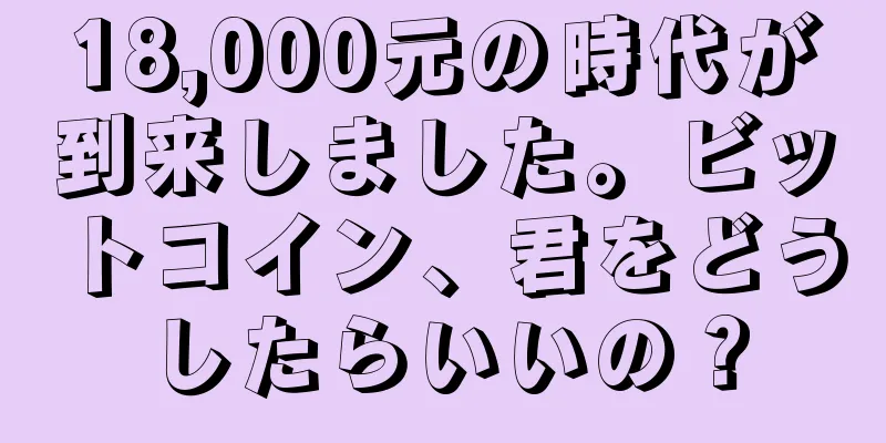 18,000元の時代が到来しました。ビットコイン、君をどうしたらいいの？