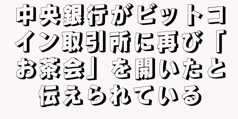 中央銀行がビットコイン取引所に再び「お茶会」を開いたと伝えられている