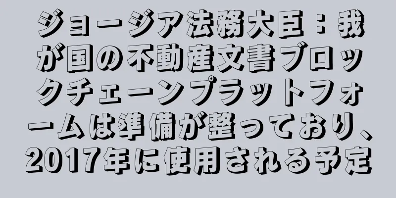 ジョージア法務大臣：我が国の不動産文書ブロックチェーンプラットフォームは準備が整っており、2017年に使用される予定