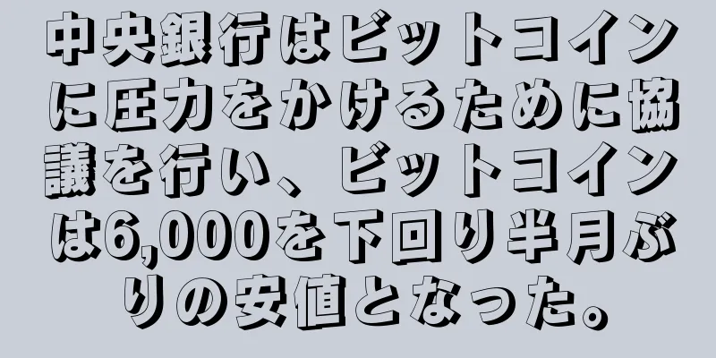 中央銀行はビットコインに圧力をかけるために協議を行い、ビットコインは6,000を下回り半月ぶりの安値となった。