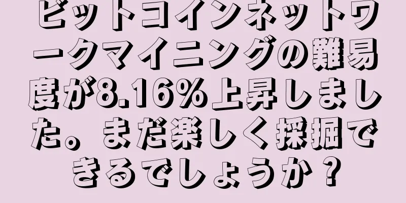 ビットコインネットワークマイニングの難易度が8.16%上昇しました。まだ楽しく採掘できるでしょうか？