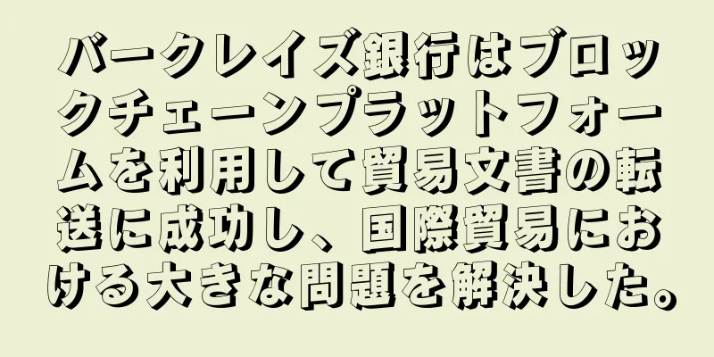 バークレイズ銀行はブロックチェーンプラットフォームを利用して貿易文書の転送に成功し、国際貿易における大きな問題を解決した。