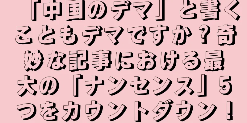 「中国のデマ」と書くこともデマですか？奇妙な記事における最大の「ナンセンス」5つをカウントダウン！