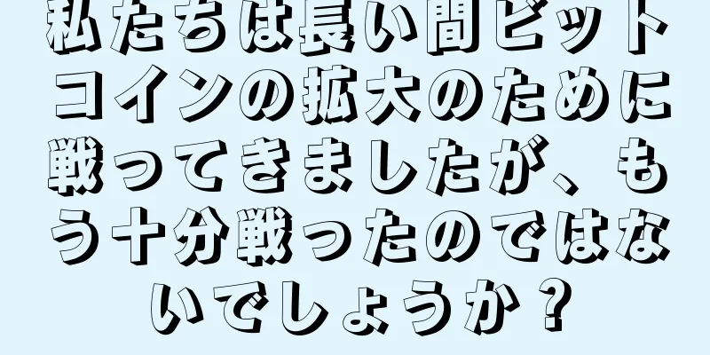 私たちは長い間ビットコインの拡大のために戦ってきましたが、もう十分戦ったのではないでしょうか？