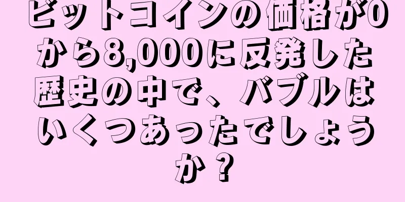 ビットコインの価格が0から8,000に反発した歴史の中で、バブルはいくつあったでしょうか？