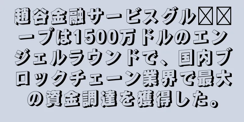 趙谷金融サービスグル​​ープは1500万ドルのエンジェルラウンドで、国内ブロックチェーン業界で最大の資金調達を獲得した。