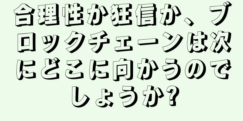 合理性か狂信か、ブロックチェーンは次にどこに向かうのでしょうか?